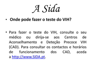 A Sida
• Onde pode fazer o teste do VIH?
• Para fazer o teste do VIH, consulte o seu
médico ou dirija-se aos Centros de
Aconselhamento e Deteção Precoce VIH
(CAD). Para consultar os contactos e horários
de funcionamento dos CAD, aceda
a http://www.SIDA.pt.

 