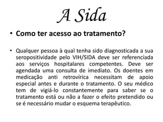 A Sida
• Como ter acesso ao tratamento?
• Qualquer pessoa à qual tenha sido diagnosticada a sua
seropositividade pelo VIH/SIDA deve ser referenciada
aos serviços hospitalares competentes. Deve ser
agendada uma consulta de imediato. Os doentes em
medicação anti retrovírica necessitam de apoio
especial antes e durante o tratamento. O seu médico
tem de vigiá-lo constantemente para saber se o
tratamento está ou não a fazer o efeito pretendido ou
se é necessário mudar o esquema terapêutico.

 