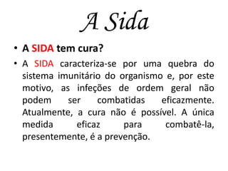 A Sida
• A SIDA tem cura?
• A SIDA caracteriza-se por uma quebra do
sistema imunitário do organismo e, por este
motivo, as infeções de ordem geral não
podem
ser
combatidas
eficazmente.
Atualmente, a cura não é possível. A única
medida
eficaz
para
combatê-la,
presentemente, é a prevenção.

 