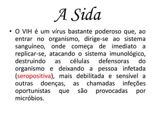 A Sida
• O VIH é um vírus bastante poderoso que, ao
entrar no organismo, dirige-se ao sistema
sanguíneo, onde começa de imediato a
replicar-se, atacando o sistema imunológico,
destruindo as células defensoras do
organismo e deixando a pessoa infetada
(seropositiva), mais debilitada e sensível a
outras doenças, as chamadas infeções
oportunistas que são provocadas por
micróbios.

 