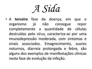 A Sida
• A terceira fase da doença, em que o
organismo
já
não
consegue
repor
completamente a quantidade de células
destruídas pelo vírus, caracteriza-se por uma
imunodepressão moderada, com sintomas e
sinais associados. Emagrecimento, suores
noturnos, diarreia prolongada e febre, são
alguns dos exemplos de manifestações clínicas
nesta fase de evolução da infeção.

 