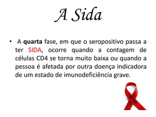 A Sida
• A quarta fase, em que o seropositivo passa a
ter SIDA, ocorre quando a contagem de
células CD4 se torna muito baixa ou quando a
pessoa é afetada por outra doença indicadora
de um estado de imunodeficiência grave.

 