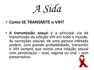 A Sida
• Como SE TRANSMITE o VIH?
• A transmissão sexual é a principal via de
transmissão da infeção VIH em todo o mundo.
As secreções sexuais de uma pessoa infetada
podem, com grande probabilidade, transmitir
o VIH sempre que exista uma relação sexual
com penetração – anal, vaginal ou oral – sem
preservativo.

 