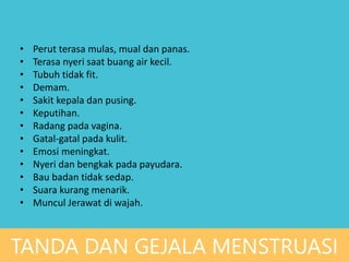 • Perut terasa mulas, mual dan panas.
• Terasa nyeri saat buang air kecil.
• Tubuh tidak fit.
• Demam.
• Sakit kepala dan pusing.
• Keputihan.
• Radang pada vagina.
• Gatal-gatal pada kulit.
• Emosi meningkat.
• Nyeri dan bengkak pada payudara.
• Bau badan tidak sedap.
• Suara kurang menarik.
• Muncul Jerawat di wajah.
TANDA DAN GEJALA MENSTRUASI
 