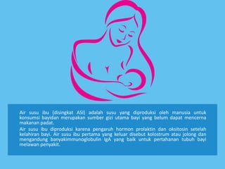 Air susu ibu (disingkat ASI) adalah susu yang diproduksi oleh manusia untuk
konsumsi bayidan merupakan sumber gizi utama bayi yang belum dapat mencerna
makanan padat.
Air susu ibu diproduksi karena pengaruh hormon prolaktin dan oksitosin setelah
kelahiran bayi. Air susu ibu pertama yang keluar disebut kolostrum atau jolong dan
mengandung banyakimmunoglobulin IgA yang baik untuk pertahanan tubuh bayi
melawan penyakit.
 