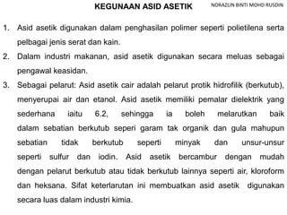 KEGUNAAN ASID ASETIK
1. Asid asetik digunakan dalam penghasilan polimer seperti polietilena serta
pelbagai jenis serat dan kain.
2. Dalam industri makanan, asid asetik digunakan secara meluas sebagai
pengawal keasidan.
3. Sebagai pelarut: Asid asetik cair adalah pelarut protik hidrofilik (berkutub),
menyerupai air dan etanol. Asid asetik memiliki pemalar dielektrik yang
sederhana iaitu 6.2, sehingga ia boleh melarutkan baik
dalam sebatian berkutub seperi garam tak organik dan gula mahupun
sebatian tidak berkutub seperti minyak dan unsur-unsur
seperti sulfur dan iodin. Asid asetik bercambur dengan mudah
dengan pelarut berkutub atau tidak berkutub lainnya seperti air, kloroform
dan heksana. Sifat keterlarutan ini membuatkan asid asetik digunakan
secara luas dalam industri kimia.
NORAZLIN BINTI MOHD RUSDIN
 