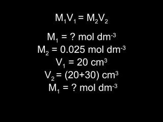 M 1 V 1  = M 2 V 2 M 1  = ? mol dm -3  M 2  = 0.025 mol dm -3   V 1  = 20 cm 3 V 2  = (20+30) cm 3  M 1  = ? mol dm -3 