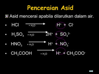 Penceraian Asid Asid mencerai apabila dilarutkan dalam air. HCl  + H 2 O  H +  +  Cl -   H 2 SO 4  + H 2 O    2H +  +  SO 4 2- HNO 3  + H 2 O    H +  +  NO 3 - CH 3 COOH  + H 2 O  H +  + CH 3 COO - 