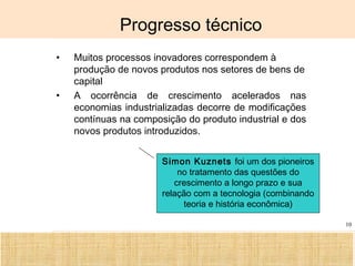 Ciência, Tecnologia e Educação no Brasil Hélio Henkin ( FCE / UFRGS )
10
Progresso técnico
• Muitos processos inovadores correspondem à
produção de novos produtos nos setores de bens de
capital
• A ocorrência de crescimento acelerados nas
economias industrializadas decorre de modificações
contínuas na composição do produto industrial e dos
novos produtos introduzidos.
Simon Kuznets foi um dos pioneiros
no tratamento das questões do
crescimento a longo prazo e sua
relação com a tecnologia (combinando
teoria e história econômica)
 