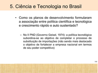 Ciência, Tecnologia e Educação no Brasil Hélio Henkin ( FCE / UFRGS )
100
5. Ciência e Tecnologia no Brasil
• Como os planos de desenvolvimento formularam
a associação entre política científica e tecnológica
e crescimento rápido e auto sustentado?
– No II PND (Governo Geisel, 1974): a política tecnológica
subordina-se ao objetivo de completar o processo de
substituição de importações (não sendo mais destacado
o objetivo de fortalecer a empresa nacional em termos
de seu poder competitivo)
 