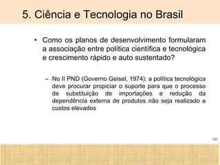 Ciência, Tecnologia e Educação no Brasil Hélio Henkin ( FCE / UFRGS )
101
5. Ciência e Tecnologia no Brasil
• Como os planos de desenvolvimento formularam
a associação entre política científica e tecnológica
e crescimento rápido e auto sustentado?
– No II PND (Governo Geisel, 1974): a política tecnológica
deve procurar propiciar o suporte para que o processo
de substituição de importações e redução da
dependência externa de produtos não seja realizado a
custos elevados
 