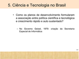Ciência, Tecnologia e Educação no Brasil Hélio Henkin ( FCE / UFRGS )
103
5. Ciência e Tecnologia no Brasil
• Como os planos de desenvolvimento formularam
a associação entre política científica e tecnológica
e crescimento rápido e auto sustentado?
– No Governo Geisel, 1979: criação da Secretaria
Especial de Informática
 