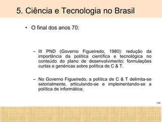 Ciência, Tecnologia e Educação no Brasil Hélio Henkin ( FCE / UFRGS )
104
5. Ciência e Tecnologia no Brasil
• O final dos anos 70:
– III PND (Governo Figueiredo, 1980): redução da
importância da política científica e tecnológica no
conteúdo do plano de desenvolvimento; formulações
curtas e genéricas sobre política de C & T.
– No Governo Figueiredo, a política de C & T delimita-se
setorialmente, articulando-se e implementando-se a
política de informática;
 