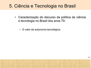 Ciência, Tecnologia e Educação no Brasil Hélio Henkin ( FCE / UFRGS )
105
5. Ciência e Tecnologia no Brasil
• Caracterização do discurso da política de ciência
e tecnologia no Brasil dos anos 70:
– O valor da autonomia tecnológica;
 