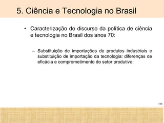 Ciência, Tecnologia e Educação no Brasil Hélio Henkin ( FCE / UFRGS )
106
5. Ciência e Tecnologia no Brasil
• Caracterização do discurso da política de ciência
e tecnologia no Brasil dos anos 70:
– Substituição de importações de produtos industriais e
substituição de importação da tecnologia: diferenças de
eficácia e comprometimento do setor produtivo;
 