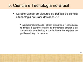 Ciência, Tecnologia e Educação no Brasil Hélio Henkin ( FCE / UFRGS )
107
5. Ciência e Tecnologia no Brasil
• Caracterização do discurso da política de ciência
e tecnologia no Brasil dos anos 70:
– A institucionalização da Política Científica e Tecnológica
no Brasil: o suporte restrito da burocracia estatal e da
comunidade acadêmica; a continuidade das equipes de
gestão ao longo da década
 