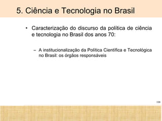 Ciência, Tecnologia e Educação no Brasil Hélio Henkin ( FCE / UFRGS )
108
5. Ciência e Tecnologia no Brasil
• Caracterização do discurso da política de ciência
e tecnologia no Brasil dos anos 70:
– A institucionalização da Política Científica e Tecnológica
no Brasil: os órgãos responsáveis
 