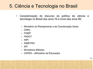 Ciência, Tecnologia e Educação no Brasil Hélio Henkin ( FCE / UFRGS )
109
5. Ciência e Tecnologia no Brasil
• Caracterização do discurso da política de ciência e
tecnologia no Brasil dos anos 70 e início dos anos 80:
– Ministério do Planejamento e de Coordenação Geral;
– CNPq
– FINEP
– FNDCT
– INPI
– INMETRO
– INT
– Ministérios Militares
– CAPES – (Ministério da Educação)
 