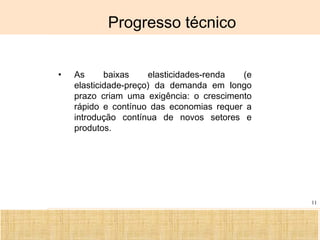 Ciência, Tecnologia e Educação no Brasil Hélio Henkin ( FCE / UFRGS )
11
Progresso técnico
• As baixas elasticidades-renda (e
elasticidade-preço) da demanda em longo
prazo criam uma exigência: o crescimento
rápido e contínuo das economias requer a
introdução contínua de novos setores e
produtos.
 