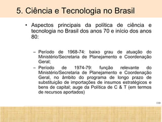 Ciência, Tecnologia e Educação no Brasil Hélio Henkin ( FCE / UFRGS )
110
5. Ciência e Tecnologia no Brasil
• Aspectos principais da política de ciência e
tecnologia no Brasil dos anos 70 e início dos anos
80:
– Período de 1968-74: baixo grau de atuação do
Ministério/Secretaria de Planejamento e Coordenação
Geral;
– Período de 1974-79: função relevante do
Ministério/Secretaria de Planejamento e Coordenação
Geral, no âmbito do programa de longo prazo de
substituição de importações de insumos estratégicos e
bens de capital; auge da Política de C & T (em termos
de recursos aportados)
 