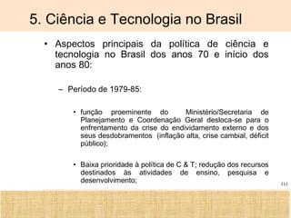 Ciência, Tecnologia e Educação no Brasil Hélio Henkin ( FCE / UFRGS )
111
5. Ciência e Tecnologia no Brasil
• Aspectos principais da política de ciência e
tecnologia no Brasil dos anos 70 e início dos
anos 80:
– Período de 1979-85:
• função proeminente do Ministério/Secretaria de
Planejamento e Coordenação Geral desloca-se para o
enfrentamento da crise do endividamento externo e dos
seus desdobramentos (inflação alta, crise cambial, déficit
público);
• Baixa prioridade à política de C & T; redução dos recursos
destinados às atividades de ensino, pesquisa e
desenvolvimento;
 