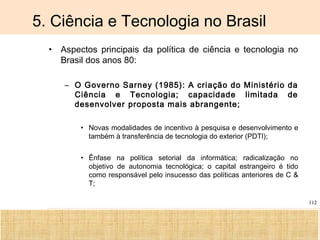 Ciência, Tecnologia e Educação no Brasil Hélio Henkin ( FCE / UFRGS )
112
5. Ciência e Tecnologia no Brasil
• Aspectos principais da política de ciência e tecnologia no
Brasil dos anos 80:
– O Governo Sarney (1985): A criação do Ministério da
Ciência e Tecnologia; capacidade limitada de
desenvolver proposta mais abrangente;
• Novas modalidades de incentivo à pesquisa e desenvolvimento e
também à transferência de tecnologia do exterior (PDTI);
• Ênfase na política setorial da informática; radicalização no
objetivo de autonomia tecnológica; o capital estrangeiro é tido
como responsável pelo insucesso das políticas anteriores de C &
T;
 