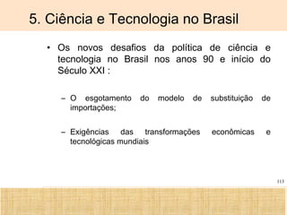Ciência, Tecnologia e Educação no Brasil Hélio Henkin ( FCE / UFRGS )
113
5. Ciência e Tecnologia no Brasil
• Os novos desafios da política de ciência e
tecnologia no Brasil nos anos 90 e início do
Século XXI :
– O esgotamento do modelo de substituição de
importações;
– Exigências das transformações econômicas e
tecnológicas mundiais
 