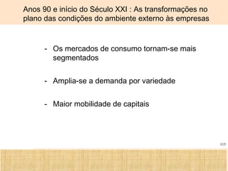 Ciência, Tecnologia e Educação no Brasil Hélio Henkin ( FCE / UFRGS )
115
Anos 90 e início do Século XXI : As transformações no
plano das condições do ambiente externo às empresas
- Os mercados de consumo tornam-se mais
segmentados
- Amplia-se a demanda por variedade
- Maior mobilidade de capitais
 