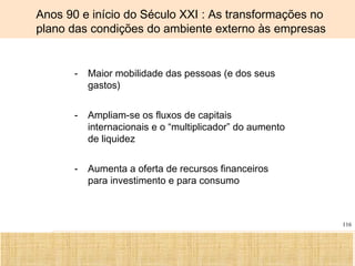 Ciência, Tecnologia e Educação no Brasil Hélio Henkin ( FCE / UFRGS )
116
- Maior mobilidade das pessoas (e dos seus
gastos)
- Ampliam-se os fluxos de capitais
internacionais e o “multiplicador” do aumento
de liquidez
- Aumenta a oferta de recursos financeiros
para investimento e para consumo
Anos 90 e início do Século XXI : As transformações no
plano das condições do ambiente externo às empresas
 