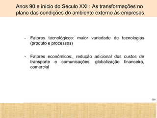 Ciência, Tecnologia e Educação no Brasil Hélio Henkin ( FCE / UFRGS )
118
- Fatores tecnológicos: maior variedade de tecnologias
(produto e processos)
- Fatores econômicos:, redução adicional dos custos de
transporte e comunicações, globalização financeira,
comercial
Anos 90 e início do Século XXI : As transformações no
plano das condições do ambiente externo às empresas
 