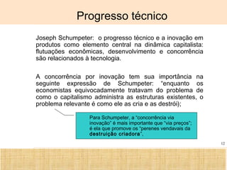 Ciência, Tecnologia e Educação no Brasil Hélio Henkin ( FCE / UFRGS )
12
Progresso técnico
• Joseph Schumpeter: o progresso técnico e a inovação em
produtos como elemento central na dinâmica capitalista:
flutuações econômicas, desenvolvimento e concorrência
são relacionados à tecnologia.
• A concorrência por inovação tem sua importância na
seguinte expressão de Schumpeter: “enquanto os
economistas equivocadamente tratavam do problema de
como o capitalismo administra as estruturas existentes, o
problema relevante é como ele as cria e as destrói);
Para Schumpeter, a “concorrência via
inovação” é mais importante que “via preços”;
é ela que promove os “perenes vendavais da
destruição criadora”,
 