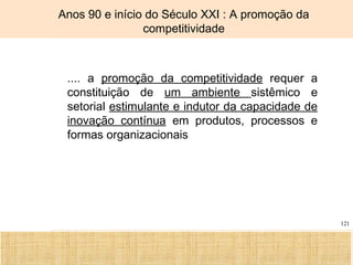 Ciência, Tecnologia e Educação no Brasil Hélio Henkin ( FCE / UFRGS )
121
Anos 90 e início do Século XXI : A promoção da
competitividade
.... a promoção da competitividade requer a
constituição de um ambiente sistêmico e
setorial estimulante e indutor da capacidade de
inovação contínua em produtos, processos e
formas organizacionais
 
