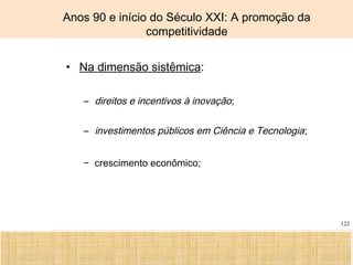 Ciência, Tecnologia e Educação no Brasil Hélio Henkin ( FCE / UFRGS )
122
Anos 90 e início do Século XXI: A promoção da
competitividade
• Na dimensão sistêmica:
– direitos e incentivos à inovação;
– investimentos públicos em Ciência e Tecnologia;
– crescimento econômico;
 