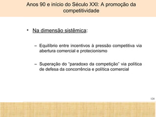 Ciência, Tecnologia e Educação no Brasil Hélio Henkin ( FCE / UFRGS )
124
Anos 90 e início do Século XXI: A promoção da
competitividade
• Na dimensão sistêmica:
– Equilíbrio entre incentivos à pressão competitiva via
abertura comercial e protecionismo
– Superação do “paradoxo da competição” via política
de defesa da concorrência e política comercial
 