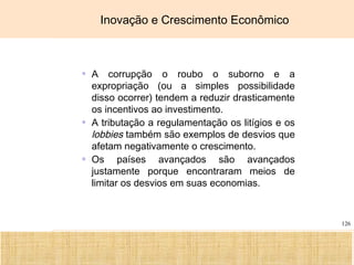 Ciência, Tecnologia e Educação no Brasil Hélio Henkin ( FCE / UFRGS )
126
Inovação e Crescimento Econômico
▫ A corrupção o roubo o suborno e a
expropriação (ou a simples possibilidade
disso ocorrer) tendem a reduzir drasticamente
os incentivos ao investimento.
▫ A tributação a regulamentação os litígios e os
lobbies também são exemplos de desvios que
afetam negativamente o crescimento.
▫ Os países avançados são avançados
justamente porque encontraram meios de
limitar os desvios em suas economias.
 