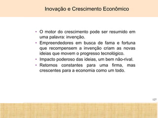 Ciência, Tecnologia e Educação no Brasil Hélio Henkin ( FCE / UFRGS )
127
Inovação e Crescimento Econômico
• O motor do crescimento pode ser resumido em
uma palavra: invenção.
• Empreendedores em busca de fama e fortuna
que recompensem a invenção criam as novas
ideias que movem o progresso tecnológico.
• Impacto poderoso das ideias, um bem não-rival.
• Retornos constantes para uma firma, mas
crescentes para a economia como um todo.
 