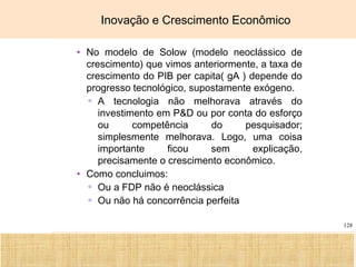Ciência, Tecnologia e Educação no Brasil Hélio Henkin ( FCE / UFRGS )
128
Inovação e Crescimento Econômico
• No modelo de Solow (modelo neoclássico de
crescimento) que vimos anteriormente, a taxa de
crescimento do PIB per capita( gA ) depende do
progresso tecnológico, supostamente exógeno.
▫ A tecnologia não melhorava através do
investimento em P&D ou por conta do esforço
ou competência do pesquisador;
simplesmente melhorava. Logo, uma coisa
importante ficou sem explicação,
precisamente o crescimento econômico.
• Como concluimos:
▫ Ou a FDP não é neoclássica
▫ Ou não há concorrência perfeita
 