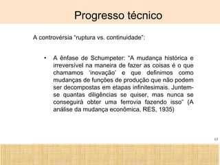 Ciência, Tecnologia e Educação no Brasil Hélio Henkin ( FCE / UFRGS )
13
Progresso técnico
A controvérsia “ruptura vs. continuidade”:
• A ênfase de Schumpeter: “A mudança histórica e
irreversível na maneira de fazer as coisas é o que
chamamos ‘inovação’ e que definimos como
mudanças de funções de produção que não podem
ser decompostas em etapas infinitesimais. Juntem-
se quantas diligências se quiser, mas nunca se
conseguirá obter uma ferrovia fazendo isso” (A
análise da mudança econômica, RES, 1935)
 