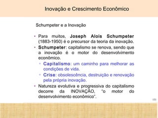 Ciência, Tecnologia e Educação no Brasil Hélio Henkin ( FCE / UFRGS )
131
Inovação e Crescimento Econômico
Schumpeter e a Inovação
• Para muitos, Joseph Alois Schumpeter
(1883-1950) é o precursor da teoria da inovação.
• Schumpeter: capitalismo se renova, sendo que
a inovação é o motor do desenvolvimento
econômico.
▫ Capitalismo: um caminho para melhorar as
condições de vida.
▫ Crise: obsolescência, destruição e renovação
pela própria inovação.
• Natureza evolutiva e progressiva do capitalismo
decorre da INOVAÇÃO, “o motor do
desenvolvimento econômico”.
 