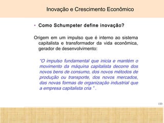 Ciência, Tecnologia e Educação no Brasil Hélio Henkin ( FCE / UFRGS )
133
Inovação e Crescimento Econômico
• Como Schumpeter define inovação?
Origem em um impulso que é interno ao sistema
capitalista e transformador da vida econômica,
gerador de desenvolvimento:
“O impulso fundamental que inicia e mantém o
movimento da máquina capitalista decorre dos
novos bens de consumo, dos novos métodos de
produção ou transporte, dos novos mercados,
das novas formas de organização industrial que
a empresa capitalista cria ” .
 