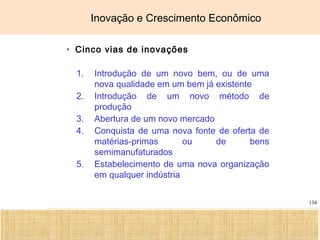 Ciência, Tecnologia e Educação no Brasil Hélio Henkin ( FCE / UFRGS )
134
Inovação e Crescimento Econômico
• Cinco vias de inovações
1. Introdução de um novo bem, ou de uma
nova qualidade em um bem já existente
2. Introdução de um novo método de
produção
3. Abertura de um novo mercado
4. Conquista de uma nova fonte de oferta de
matérias-primas ou de bens
semimanufaturados
5. Estabelecimento de uma nova organização
em qualquer indústria
 