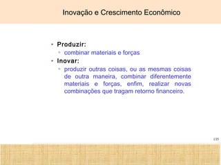 Ciência, Tecnologia e Educação no Brasil Hélio Henkin ( FCE / UFRGS )
135
Inovação e Crescimento Econômico
• Produzir:
▫ combinar materiais e forças
• Inovar:
▫ produzir outras coisas, ou as mesmas coisas
de outra maneira, combinar diferentemente
materiais e forças, enfim, realizar novas
combinações que tragam retorno financeiro.
 