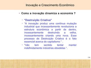 Ciência, Tecnologia e Educação no Brasil Hélio Henkin ( FCE / UFRGS )
136
Inovação e Crescimento Econômico
• Como a inovação dinamiza a economia ?
▫ “Destruição Criativa”
▫ “A inovação produz uma contínua mutação
industrial que incessantemente revoluciona a
estrutura econômica a partir de dentro,
incessantemente destruindo a velha,
incessantemente criando uma nova. Esse
processo de Destruição Criativa é o fato
essencial acerca do capitalismo ” .
▫ "não tem sentido tentar manter
indefinidamente indústrias obsoletas “.
 