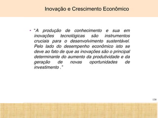 Ciência, Tecnologia e Educação no Brasil Hélio Henkin ( FCE / UFRGS )
138
Inovação e Crescimento Econômico
• “A produção de conhecimento e sua em
inovações tecnológicas são instrumentos
cruciais para o desenvolvimento sustentável.
Pelo lado do desempenho econômico isto se
deve ao fato de que as inovações são o principal
determinante do aumento da produtividade e da
geração de novas oportunidades de
investimento .”
 
