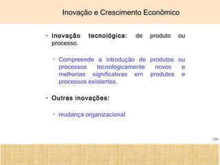 Ciência, Tecnologia e Educação no Brasil Hélio Henkin ( FCE / UFRGS )
139
Inovação e Crescimento Econômico
• Inovação tecnológica: de produto ou
processo.
▫ Compreende a introdução de produtos ou
processos tecnologicamente novos e
melhorias significativas em produtos e
processos existentes.
• Outras inovações:
▫ mudança organizacional
 