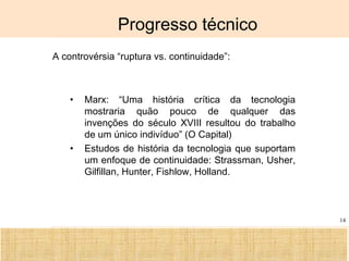 Ciência, Tecnologia e Educação no Brasil Hélio Henkin ( FCE / UFRGS )
14
Progresso técnico
A controvérsia “ruptura vs. continuidade”:
• Marx: “Uma história crítica da tecnologia
mostraria quão pouco de qualquer das
invenções do século XVIII resultou do trabalho
de um único indivíduo” (O Capital)
• Estudos de história da tecnologia que suportam
um enfoque de continuidade: Strassman, Usher,
Gilfillan, Hunter, Fishlow, Holland.
 