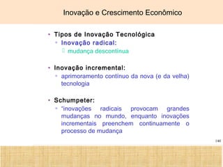 Ciência, Tecnologia e Educação no Brasil Hélio Henkin ( FCE / UFRGS )
140
Inovação e Crescimento Econômico
• Tipos de Inovação Tecnológica
▫ Inovação radical:
 mudança descontínua
• Inovação incremental:
▫ aprimoramento contínuo da nova (e da velha)
tecnologia
• Schumpeter:
▫ “inovações radicais provocam grandes
mudanças no mundo, enquanto inovações
incrementais preenchem continuamente o
processo de mudança
 
