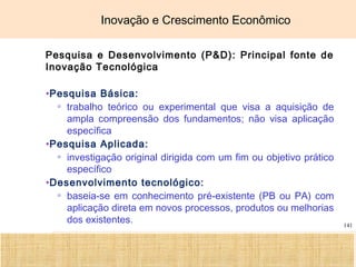 Ciência, Tecnologia e Educação no Brasil Hélio Henkin ( FCE / UFRGS )
141
Inovação e Crescimento Econômico
Pesquisa e Desenvolvimento (P&D): Principal fonte de
Inovação Tecnológica
•Pesquisa Básica:
▫ trabalho teórico ou experimental que visa a aquisição de
ampla compreensão dos fundamentos; não visa aplicação
específica
•Pesquisa Aplicada:
▫ investigação original dirigida com um fim ou objetivo prático
específico
•Desenvolvimento tecnológico:
▫ baseia-se em conhecimento pré-existente (PB ou PA) com
aplicação direta em novos processos, produtos ou melhorias
dos existentes.
 