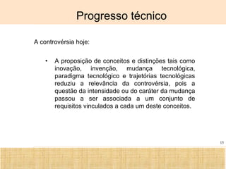 Ciência, Tecnologia e Educação no Brasil Hélio Henkin ( FCE / UFRGS )
15
Progresso técnico
A controvérsia hoje:
• A proposição de conceitos e distinções tais como
inovação, invenção, mudança tecnológica,
paradigma tecnológico e trajetórias tecnológicas
reduziu a relevância da controvérsia, pois a
questão da intensidade ou do caráter da mudança
passou a ser associada a um conjunto de
requisitos vinculados a cada um deste conceitos.
 
