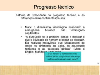 Ciência, Tecnologia e Educação no Brasil Hélio Henkin ( FCE / UFRGS )
16
Progresso técnico
Fatores da velocidade do progresso técnico e as
diferenças entre continentes/países:
• Marx: o dinamismo tecnológico associado à
emergência histórica das instituições
capitalistas
• “A burguesia foi a primeira classe a mostrar o
que a atividade do homem é capaz de produzir.
Ela realizou maravilhas que ultrapassam de
longe as pirâmides do Egito, os aquedutos
romanos e as catedrais góticas” (Marx e
Engels, Manifesto Comunista
Mas por que o capitalismo como
veículo para o progresso técnico surge
na Europa (e não em outro lugar)?
 